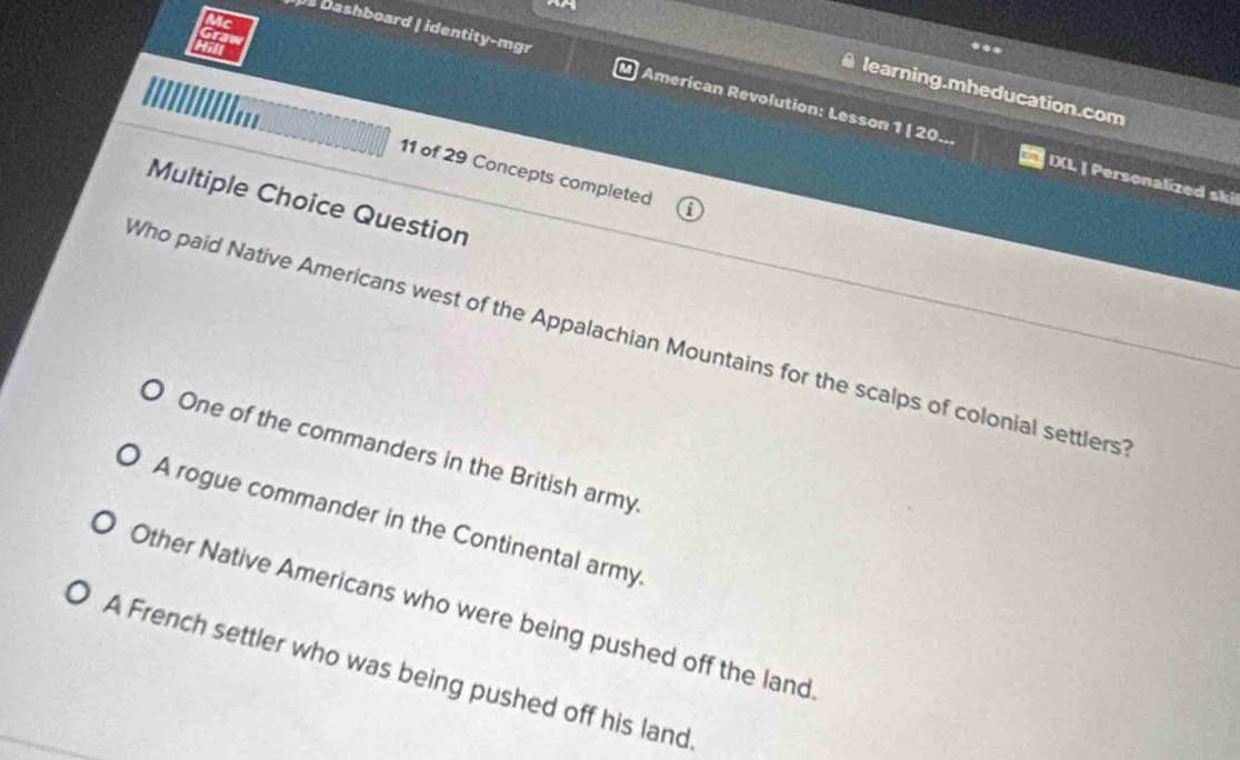 a Dashboard | identity-mgr American Revolution: Lesson 1 | 20
learning.mheducation.com
11 of 29 Concepts completed
IXL | Personalized ski
Multiple Choice Question
Who paid Native Americans west of the Appalachian Mountains for the scalps of colonial settlers'
One of the commanders in the British army
A rogue commander in the Continental army
Other Native Americans who were being pushed off the land
A French settler who was being pushed off his land