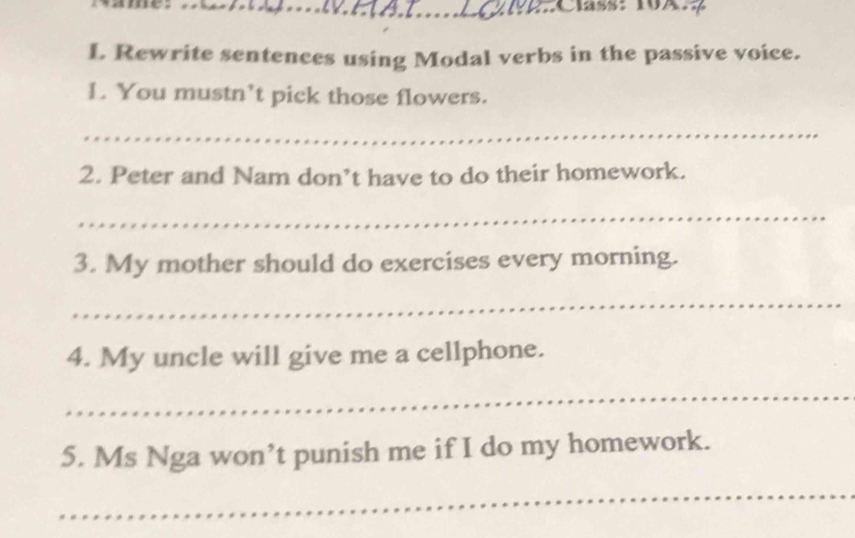 Rewrite sentences using Modal verbs in the passive voice. 
1. You mustn’t pick those flowers. 
_ 
2. Peter and Nam don’t have to do their homework. 
_ 
3. My mother should do exercises every morning. 
_ 
4. My uncle will give me a cellphone. 
_ 
5. Ms Nga won’t punish me if I do my homework. 
_