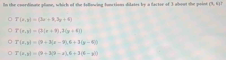 In the coordinate plane, which of the following functions dilates by a factor of 3 about the point (9,6) ?
T(x,y)=(3x+9,3y+6)
T(x,y)=(3(x+9),3(y+6))
T(x,y)=(9+3(x-9),6+3(y-6))
T(x,y)=(9+3(9-x),6+3(6-y))