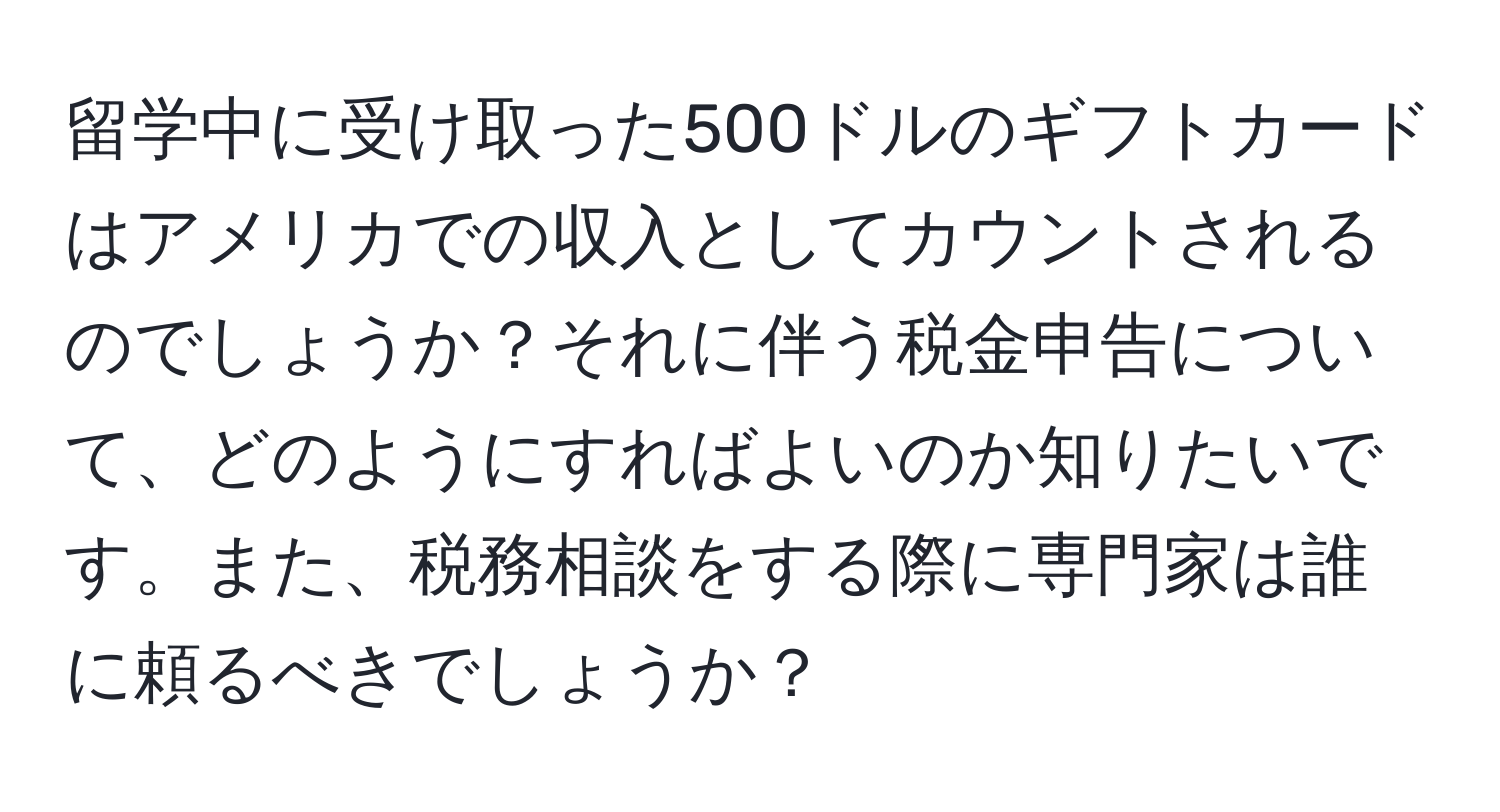 留学中に受け取った500ドルのギフトカードはアメリカでの収入としてカウントされるのでしょうか？それに伴う税金申告について、どのようにすればよいのか知りたいです。また、税務相談をする際に専門家は誰に頼るべきでしょうか？