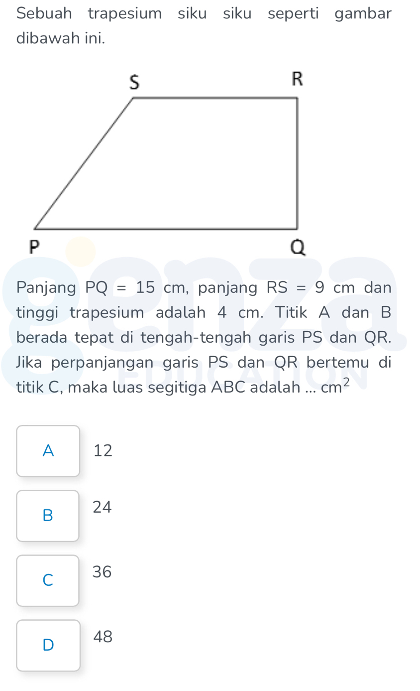 Sebuah trapesium siku siku seperti gambar
dibawah ini.
Panjang PQ=15cm , panjang RS=9cm dan
tinggi trapesium adalah 4 cm. Titik A dan B
berada tepat di tengah-tengah garis PS dan QR.
Jika perpanjangan garis PS dan QR bertemu di
titik C, maka luas segitiga ABC adalah ... cm^2
A 12
B 24
C 36
D 48