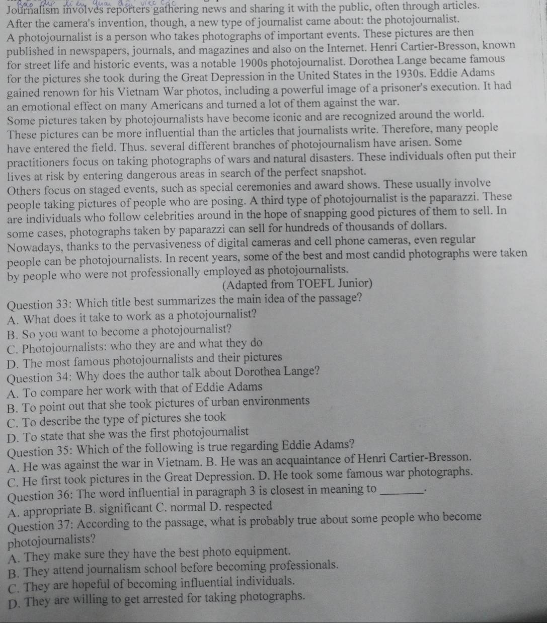 Journalism involves reporters gathering news and sharing it with the public, often through articles.
After the camera's invention, though, a new type of journalist came about: the photojournalist.
A photojournalist is a person who takes photographs of important events. These pictures are then
published in newspapers, journals, and magazines and also on the Internet. Henri Cartier-Bresson, known
for street life and historic events, was a notable 1900s photojournalist. Dorothea Lange became famous
for the pictures she took during the Great Depression in the United States in the 1930s. Eddie Adams
gained renown for his Vietnam War photos, including a powerful image of a prisoner's execution. It had
an emotional effect on many Americans and turned a lot of them against the war.
Some pictures taken by photojournalists have become iconic and are recognized around the world.
These pictures can be more influential than the articles that journalists write. Therefore, many people
have entered the field. Thus. several different branches of photojournalism have arisen. Some
practitioners focus on taking photographs of wars and natural disasters. These individuals often put their
lives at risk by entering dangerous areas in search of the perfect snapshot.
Others focus on staged events, such as special ceremonies and award shows. These usually involve
people taking pictures of people who are posing. A third type of photojournalist is the paparazzi. These
are individuals who follow celebrities around in the hope of snapping good pictures of them to sell. In
some cases, photographs taken by paparazzi can sell for hundreds of thousands of dollars.
Nowadays, thanks to the pervasiveness of digital cameras and cell phone cameras, even regular
people can be photojournalists. In recent years, some of the best and most candid photographs were taken
by people who were not professionally employed as photojournalists.
(Adapted from TOEFL Junior)
Question 33: Which title best summarizes the main idea of the passage?
A. What does it take to work as a photojournalist?
B. So you want to become a photojournalist?
C. Photojournalists: who they are and what they do
D. The most famous photojournalists and their pictures
Question 34: Why does the author talk about Dorothea Lange?
A. To compare her work with that of Eddie Adams
B. To point out that she took pictures of urban environments
C. To describe the type of pictures she took
D. To state that she was the first photojournalist
Question 35: Which of the following is true regarding Eddie Adams?
A. He was against the war in Vietnam. B. He was an acquaintance of Henri Cartier-Bresson.
C. He first took pictures in the Great Depression. D. He took some famous war photographs.
Question 36: The word influential in paragraph 3 is closest in meaning to _.
A. appropriate B. significant C. normal D. respected
Question 37: According to the passage, what is probably true about some people who become
photojournalists?
A. They make sure they have the best photo equipment.
B. They attend journalism school before becoming professionals.
C. They are hopeful of becoming influential individuals.
D. They are willing to get arrested for taking photographs.
