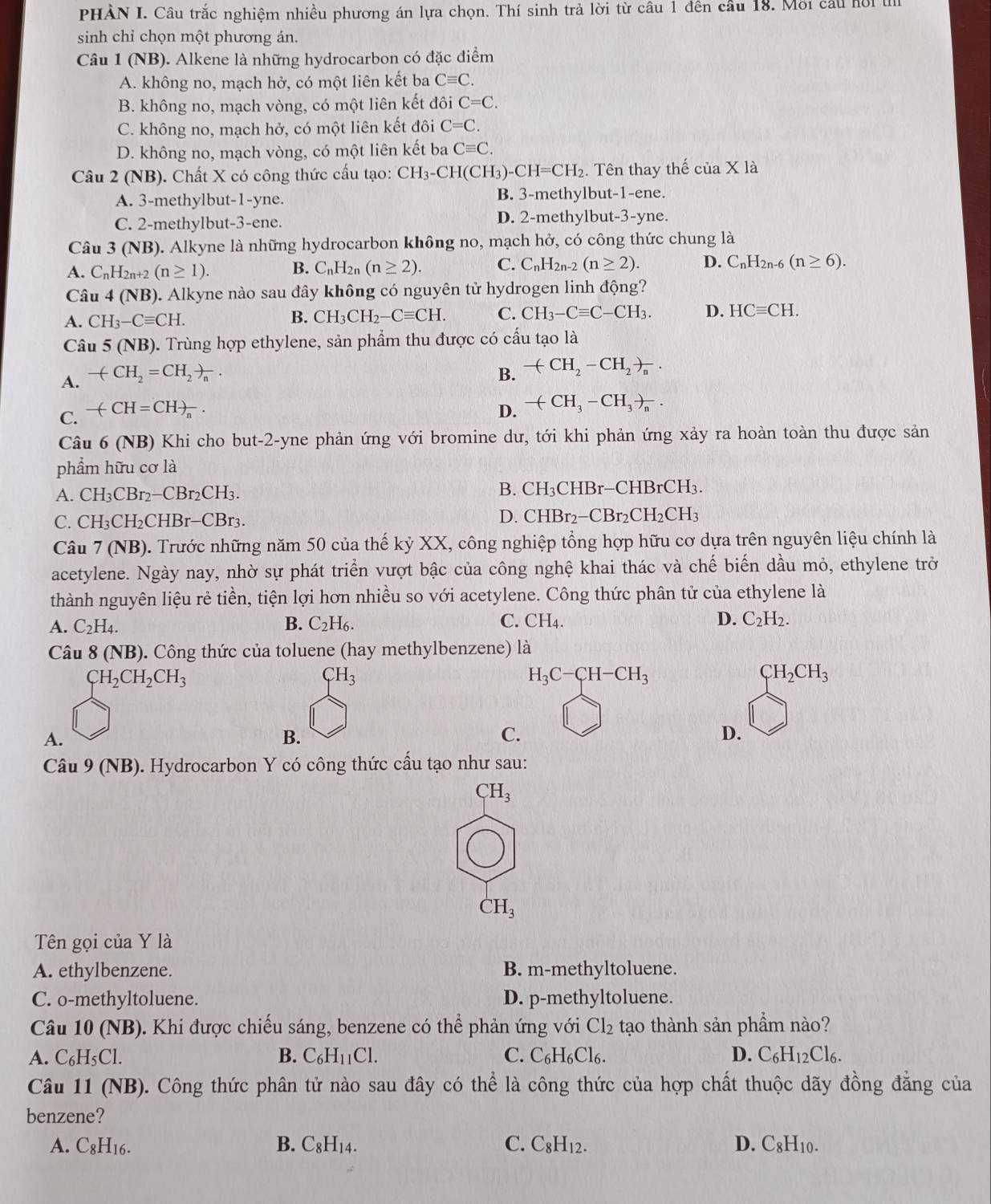 PHẢN I. Câu trắc nghiệm nhiều phương án lựa chọn. Thí sinh trả lời từ cầu 1 đến cầu 18. Môi cầu hội t
sinh chỉ chọn một phương án.
Câu 1 (NB). Alkene là những hydrocarbon có đặc điểm
A. không no, mạch hở, có một liên kết ba Cequiv C.
B. không no, mạch vòng, có một liên kết đôi C=C.
C. không no, mạch hở, có một liên kết đôi C=C.
D. không no, mạch vòng, có một liên kết ba Cequiv C.
Câu 2 (NB). Chất X có công thức cấu tạo: CH_3-CH(CH_3)-CH=CH_2.. Tên thay thế cuaX1 a
A. 3-methylbut-1-yne. B. 3-methylbut-1-ene.
C. 2-methylbut-3-ene. D. 2-methylbut-3-yne.
Câu 3 (NB). Alkyne là những hydrocarbon không no, mạch hở, có công thức chung là
A. C_nH_2n+2(n≥ 1). B. C_nH_2n(n≥ 2). C. C_nH_2n-2 (n≥ 2). D. C_nH_2n-6(n≥ 6).
Câu 4(NB) 9. Alkyne nào sau đây không có nguyên tử hydrogen linh động?
A. CH_3-Cequiv CH. B. CH_3CH_2-Cequiv CH. C. CH_3-Cequiv C-CH_3. D. HCequiv CH.
Câu 5(NB). Trùng hợp ethylene, sản phẩm thu được có cấu tạo là
A. -(CH_2=CH_2)_n.
B. -(CH_2-CH_2)_n.
C. -(CH=CH)_n. D. -(CH_3-CH_3)_n.
Câu 6 (NB) Khi cho but-2-yne phản ứng với bromine dư, tới khi phản ứng xảy ra hoàn toàn thu được sản
phẩm hữu cơ là
A. CH_3CBr_2-CBr_2CH_3.
B. CH_3CHBr- CHBrCH_3.
C. C H: Cl -|2 CHBr-CBr3.
D. CHBr_2-CBr_2CH_2CH
Câu 7 (NB). Trước những năm 50 của thế kỷ XX, công nghiệp tổng hợp hữu cơ dựa trên nguyên liệu chính là
acetylene. Ngày nay, nhờ sự phát triển vượt bậc của công nghệ khai thác và chế biến dầu mỏ, ethylene trở
thành nguyên liệu rẻ tiền, tiện lợi hơn nhiều so với acetylene. Công thức phân tử của ethylene là
A. C_2H_4. B. C_2H_6. C. CH_4. D. C_2H_2.
Câu 8(NB) 9. Công thức của toluene (hay methylbenzene) là
CH_2CH_2CH_3
CH_3
H_3C-CH-CH_3
CH_2CH_3
A.
B.
C.
D.
Câu 9 (NB). Hydrocarbon Y có công thức cấu tạo như sau:
CH_3
CH_3
Tên gọi của Y là
A. ethylbenzene. B. m-methyltoluene.
C. o-methyltoluene. D. p-methyltoluene.
Câu 10 (NB). Khi được chiếu sáng, benzene có thể phản ứng với Cl_2 tạo thành sản phẩm nào?
A. C_6H_5Cl. B. C_6H_11Cl. C. C_6H_6Cl_6. D. C_6H_12Cl_6.
Câu 11 (NB). Công thức phân tử nào sau đây có thể là công thức của hợp chất thuộc dãy đồng đẳng của
benzene?
A. C_8H_16. B. C_8H_14. C. C_8H_12. D. C_8H_10.