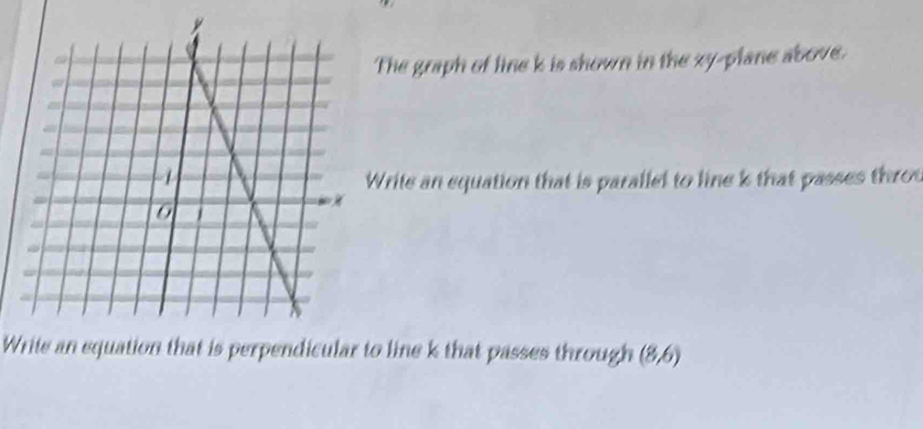 The graph of line k is shown in the xy -plane above. 
rite an equation that is paralled to line k that passes thro 
Write an equation that is perpendicular to line k that passes through (8,6)