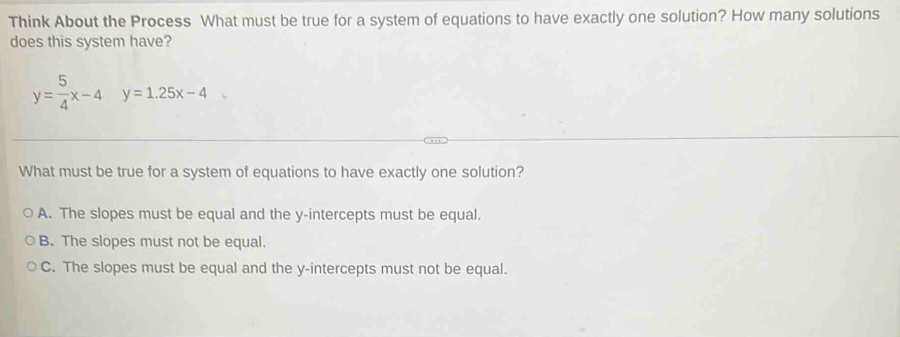 Think About the Process What must be true for a system of equations to have exactly one solution? How many solutions
does this system have?
y= 5/4 x-4y=1.25x-4
What must be true for a system of equations to have exactly one solution?
A. The slopes must be equal and the y-intercepts must be equal.
B. The slopes must not be equal.
C. The slopes must be equal and the y-intercepts must not be equal.