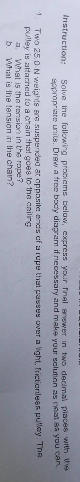 Instruction: Solve the following problems below, express your final answer in two decimal places with the 
appropriate units. Draw a free body diagram if necessary and make your solution as neat as you can. 
1. Two 25.0-N weights are suspended at opposite ends of a rope that passes over a light, frictionless pulley. The 
pulley is attached to a chain that goes to the ceiling. 
a, What is the tension in the rope? 
b. What is the tension in the chain?