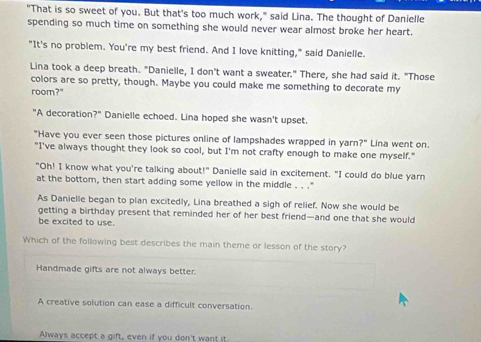 "That is so sweet of you. But that's too much work," said Lina. The thought of Danielle
spending so much time on something she would never wear almost broke her heart.
"It's no problem. You're my best friend. And I love knitting," said Danielle.
Lina took a deep breath. "Danielle, I don't want a sweater." There, she had said it. "Those
colors are so pretty, though. Maybe you could make me something to decorate my
room?"
"A decoration?" Danielle echoed. Lina hoped she wasn't upset.
"Have you ever seen those pictures online of lampshades wrapped in yarn?" Lina went on.
"I've always thought they look so cool, but I'm not crafty enough to make one myself."
"Oh! I know what you're talking about!" Danielle said in excitement. "I could do blue yarn
at the bottom, then start adding some yellow in the middle . . ."
As Danielle began to plan excitedly, Lina breathed a sigh of relief. Now she would be
getting a birthday present that reminded her of her best friend—and one that she would
be excited to use.
Which of the following best describes the main theme or lesson of the story?
Handmade gifts are not always better.
A creative solution can ease a difficult conversation.
Always accept a gift, even if you don't want it