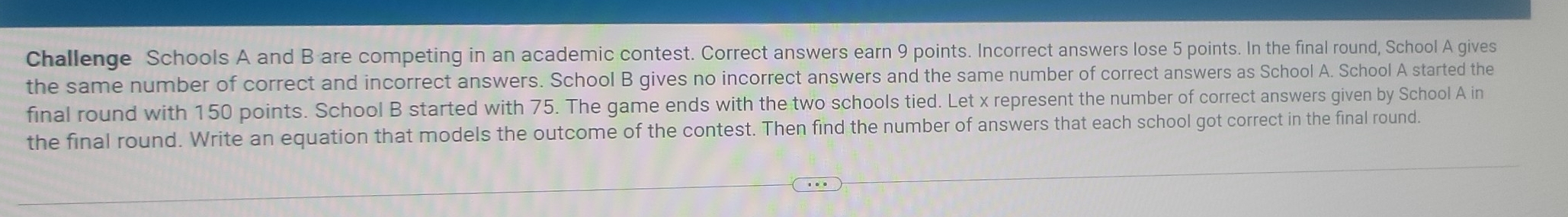 Challenge Schools A and B are competing in an academic contest. Correct answers earn 9 points. Incorrect answers lose 5 points. In the final round, School A gives 
the same number of correct and incorrect answers. School B gives no incorrect answers and the same number of correct answers as School A. School A started the 
final round with 150 points. School B started with 75. The game ends with the two schools tied. Let x represent the number of correct answers given by School A in 
the final round. Write an equation that models the outcome of the contest. Then find the number of answers that each school got correct in the final round.