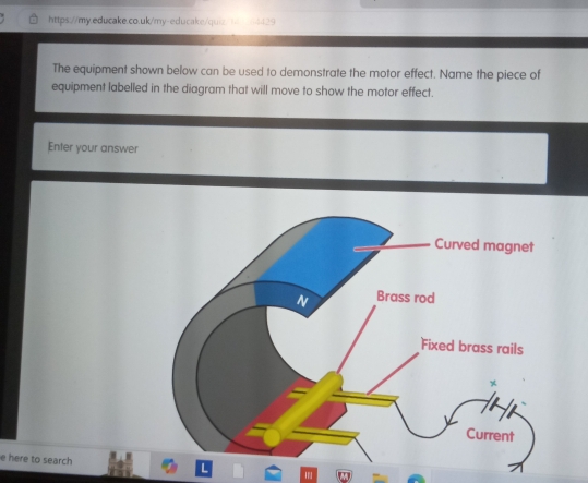 The equipment shown below can be used to demonstrate the motor effect. Name the piece of 
equipment labelled in the diagram that will move to show the motor effect. 
Enter your answer 
e here to search