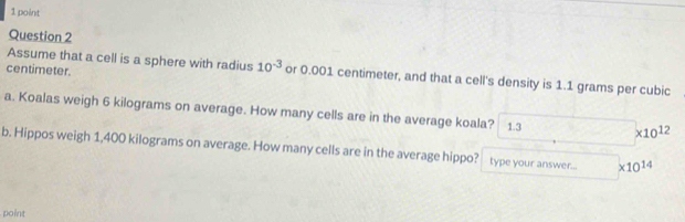 centimeter. 
Assume that a cell is a sphere with radius 10^(-3) or 0.001 centimeter, and that a cell's density is 1.1 grams per cubic
a. Koalas weigh 6 kilograms on average. How many cells are in the average koala? 1.3 * 10^(12)
b. Hippos weigh 1,400 kilograms on average. How many cells are in the average hippo? type your answer... * 10^(14)
point