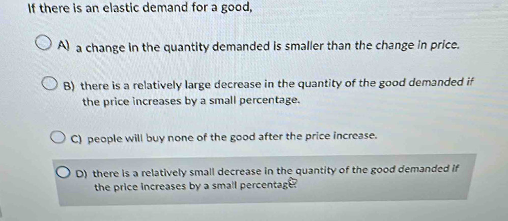 If there is an elastic demand for a good,
A) a change in the quantity demanded is smaller than the change in price.
B) there is a relatively large decrease in the quantity of the good demanded if
the price increases by a small percentage.
C) people will buy none of the good after the price increase.
D) there is a relatively small decrease in the quantity of the good demanded if
the price increases by a small percentage