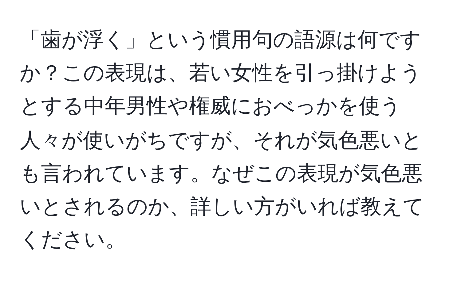 「歯が浮く」という慣用句の語源は何ですか？この表現は、若い女性を引っ掛けようとする中年男性や権威におべっかを使う人々が使いがちですが、それが気色悪いとも言われています。なぜこの表現が気色悪いとされるのか、詳しい方がいれば教えてください。