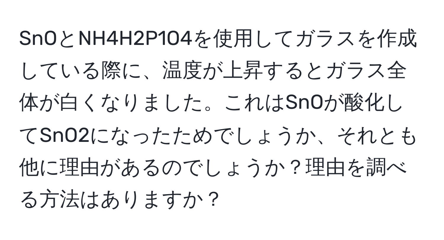 SnOとNH4H2P1O4を使用してガラスを作成している際に、温度が上昇するとガラス全体が白くなりました。これはSnOが酸化してSnO2になったためでしょうか、それとも他に理由があるのでしょうか？理由を調べる方法はありますか？