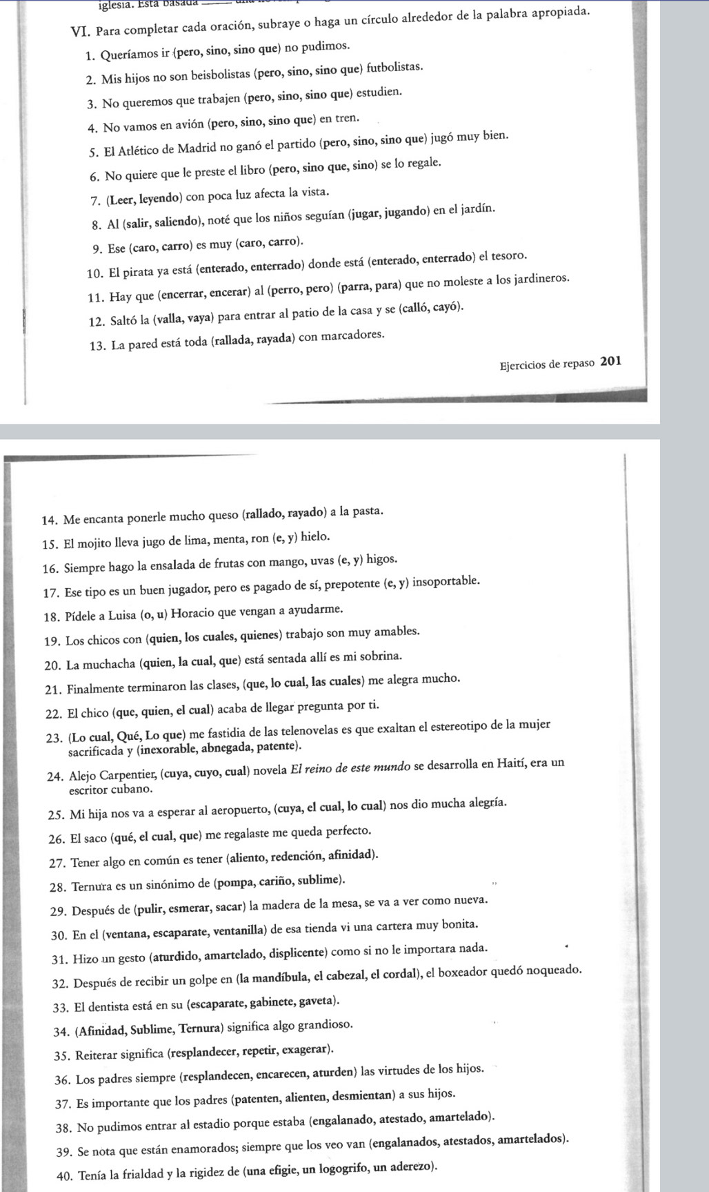 iglesia. Está basada
VI. Para completar cada oración, subraye o haga un círculo alrededor de la palabra apropiada.
1. Queríamos ir (pero, sino, sino que) no pudimos.
2. Mis hijos no son beisbolistas (pero, sino, sino que) futbolistas.
3. No queremos que trabajen (pero, sino, sino que) estudien.
4. No vamos en avión (pero, sino, sino que) en tren.
5. El Atlético de Madrid no ganó el partido (pero, sino, sino que) jugó muy bien.
6. No quiere que le preste el libro (pero, sino que, sino) se lo regale.
7. (Leer, leyendo) con poca luz afecta la vista.
8. Al (salir, saliendo), noté que los niños seguían (jugar, jugando) en el jardín.
9. Ese (caro, carro) es muy (caro, carro).
10. El pirata ya está (enterado, enterrado) donde está (enterado, enterrado) el tesoro.
11. Hay que (encerrar, encerar) al (perro, pero) (parra, para) que no moleste a los jardineros.
12. Saltó la (valla, vaya) para entrar al patio de la casa y se (calló, cayó).
13. La pared está toda (rallada, rayada) con marcadores.
Ejercicios de repaso 201
14. Me encanta ponerle mucho queso (rallado, rayado) a la pasta.
15. El mojito lleva jugo de lima, menta, ron (e,y) hielo.
16. Siempre hago la ensalada de frutas con mango, uvas (e,y) higos.
17. Ese tipo es un buen jugador, pero es pagado de sí, prepotente ( (e,y) insoportable.
18. Pídele a Luisa (0,u) Horacio que vengan a ayudarme.
19. Los chicos con (quien, los cuales, quienes) trabajo son muy amables.
20. La muchacha (quien, la cual, que) está sentada allí es mi sobrina.
21. Finalmente terminaron las clases, (que, lo cual, las cuales) me alegra mucho.
22. El chico (que, quien, el cual) acaba de llegar pregunta por ti.
23. (Lo cual, Qué, Lo que) me fastidia de las telenovelas es que exaltan el estereotipo de la mujer
sacrificada y (inexorable, abnegada, patente).
24. Alejo Carpentier, (cuya, cuyo, cual) novela El reino de este mundo se desarrolla en Haití, era un
escritor cubano.
25. Mi hija nos va a esperar al aeropuerto, (cuya, el cual, lo cual) nos dio mucha alegría.
26. El saco (qué, el cual, que) me regalaste me queda perfecto.
27. Tener algo en común es tener (aliento, redención, afinidad).
28. Ternura es un sinónimo de (pompa, cariño, sublime).
29. Después de (pulir, esmerar, sacar) la madera de la mesa, se va a ver como nueva.
30. En el (ventana, escaparate, ventanilla) de esa tienda vi una cartera muy bonita.
31. Hizo un gesto (aturdido, amartelado, displicente) como si no le importara nada.
32. Después de recibir un golpe en (la mandíbula, el cabezal, el cordal), el boxeador quedó noqueado.
33. El dentista está en su (escaparate, gabinete, gaveta).
34. (Afinidad, Sublime, Ternura) significa algo grandioso.
35. Reiterar significa (resplandecer, repetir, exagerar).
36. Los padres siempre (resplandecen, encarecen, aturden) las virtudes de los hijos.
37. Es importante que los padres (patenten, alienten, desmientan) a sus hijos.
38. No pudimos entrar al estadio porque estaba (engalanado, atestado, amartelado).
39. Se nota que están enamorados; siempre que los veo van (engalanados, atestados, amartelados).
40. Tenía la frialdad y la rigidez de (una efigie, un logogrifo, un aderezo).