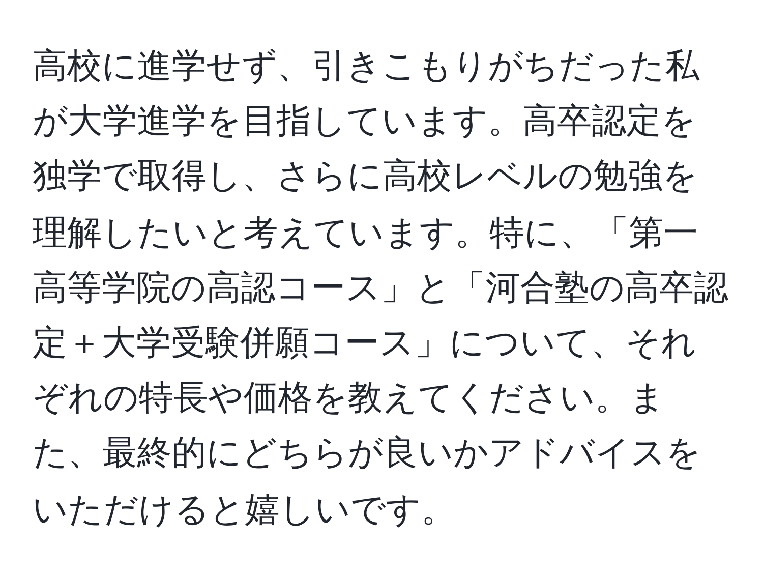 高校に進学せず、引きこもりがちだった私が大学進学を目指しています。高卒認定を独学で取得し、さらに高校レベルの勉強を理解したいと考えています。特に、「第一高等学院の高認コース」と「河合塾の高卒認定＋大学受験併願コース」について、それぞれの特長や価格を教えてください。また、最終的にどちらが良いかアドバイスをいただけると嬉しいです。