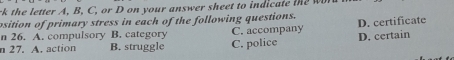 rk t e letter A, B, C, or D on your answer sheet to ind t 
psition of primary stress in each of the following questions.
n 26. A. compulsory B. category C. accompany D. certificate
n 27. A. action B. struggle C. police D. certain