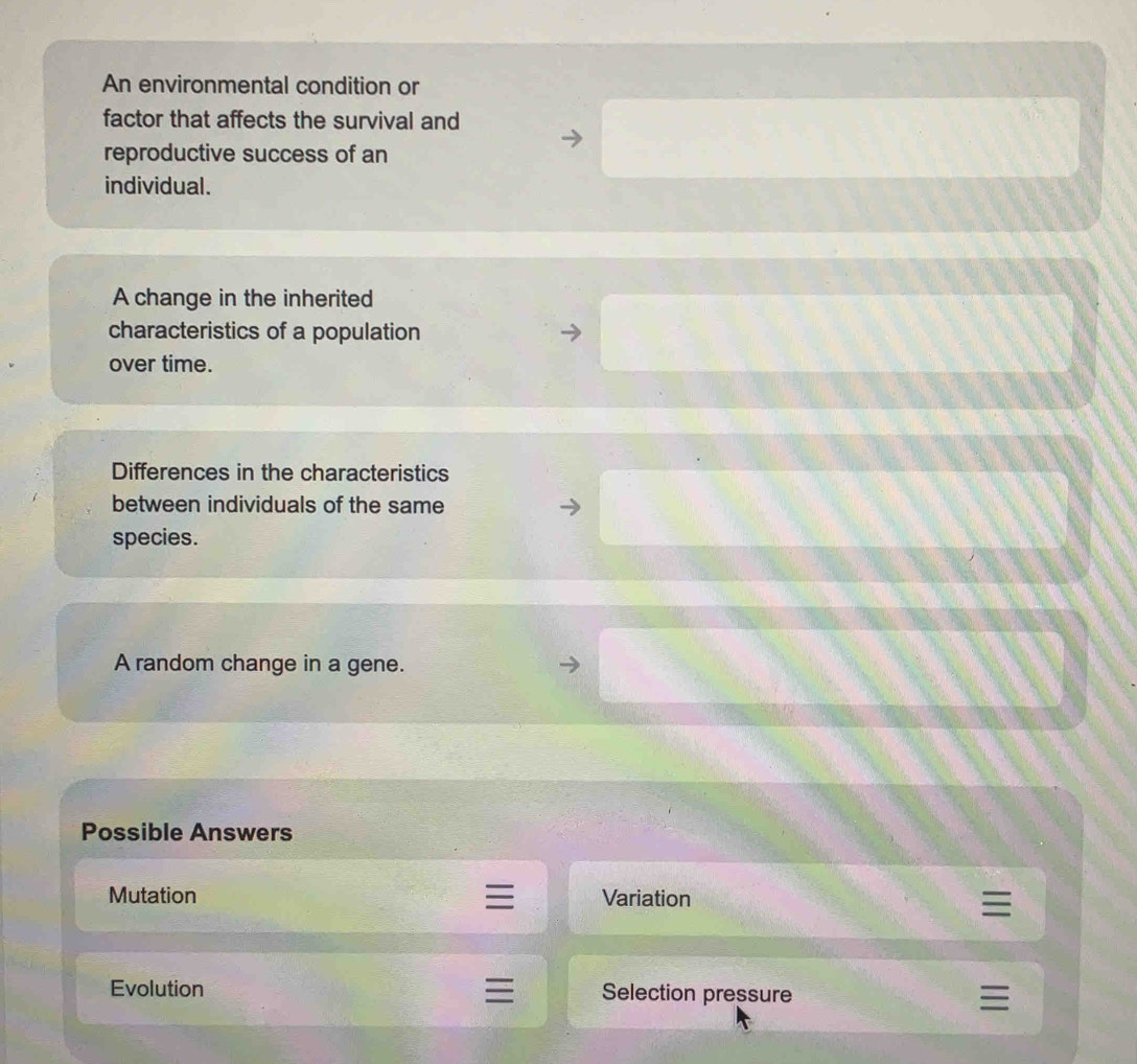 An environmental condition or
factor that affects the survival and
reproductive success of an
individual.
A change in the inherited
characteristics of a population
over time.
Differences in the characteristics
between individuals of the same
species.
A random change in a gene.
Possible Answers
Mutation Variation
Evolution Selection pressure