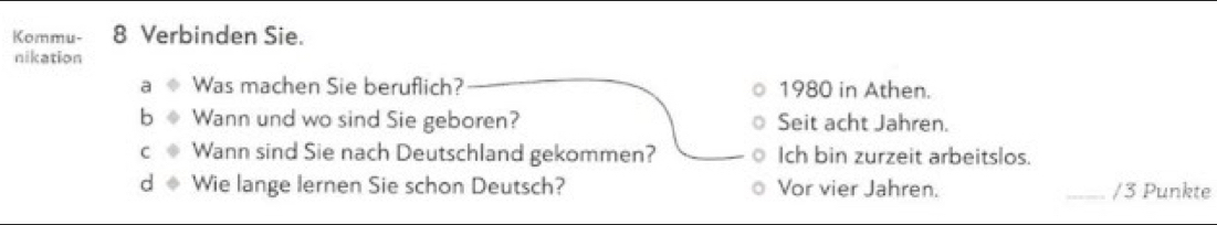 Kommu- 8 Verbinden Sie. 
nikation 
Was machen Sie beruflich? 1980 in Athen. 
Wann und wo sind Sie geboren? Seit acht Jahren. 
Wann sind Sie nach Deutschland gekommen? Ich bin zurzeit arbeitslos. 
C Wie lange lernen Sie schon Deutsch? Vor vier Jahren. _/3 Punkte