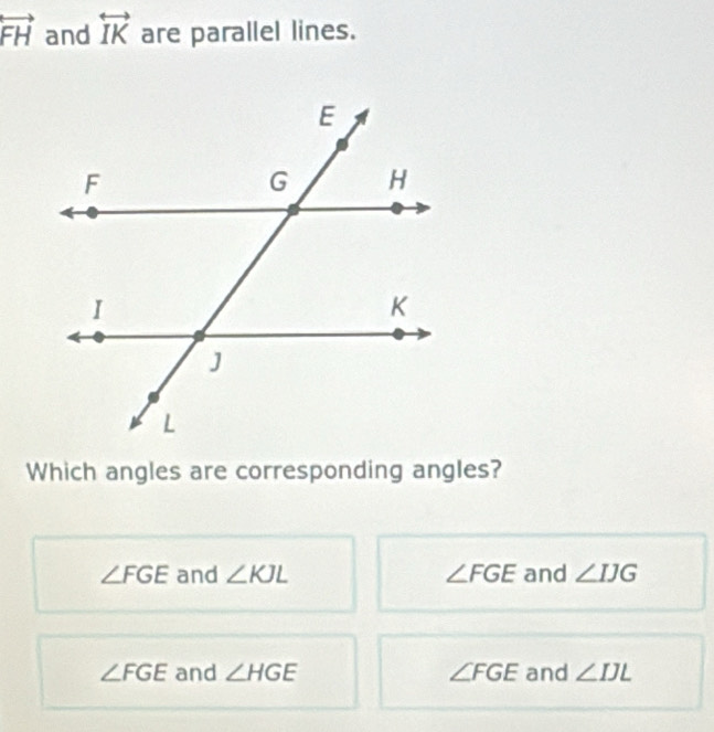 overleftrightarrow FH and overleftrightarrow IK are parallel lines.
Which angles are corresponding angles?
∠ FGE and ∠ KJL ∠ FGE and ∠ IJG
∠ FGE and ∠ HGE ∠ FGE and ∠ IJL