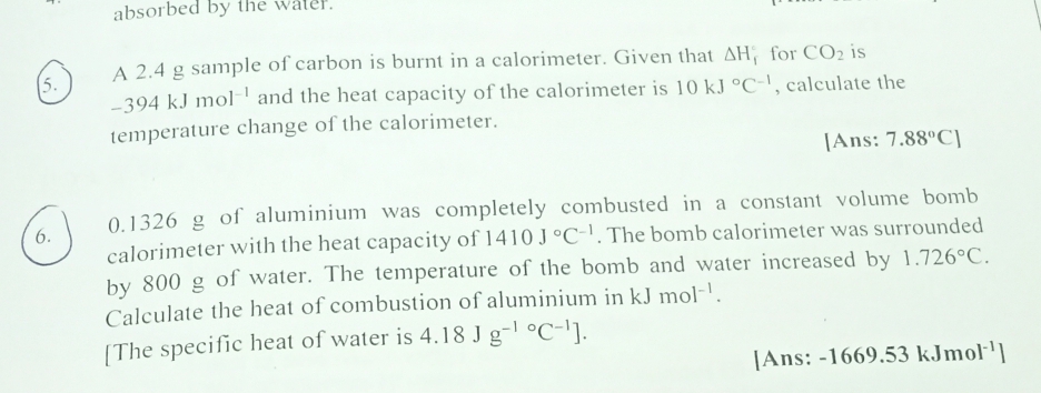 absorbed by the water. 
5. A 2.4 g sample of carbon is burnt in a calorimeter. Given that △ H_f^((circ) for CO_2) is
-394kJmol^(-1) and the heat capacity of the calorimeter is 10kJ°C^(-1) , calculate the 
temperature change of the calorimeter. 
[Ans: 7.88°C]
6. 0.1326 g of aluminium was completely combusted in a constant volume bomb 
calorimeter with the heat capacity of 1410J°C^(-1). The bomb calorimeter was surrounded 
by 800 g of water. The temperature of the bomb and water increased by 1.726°C. 
Calculate the heat of combustion of aluminium in kJmol^(-1). 
[The specific heat of water is 4.18Jg^((-1)°C^-1)]. 
[Ans: -1669.53kJmol^(-1)]