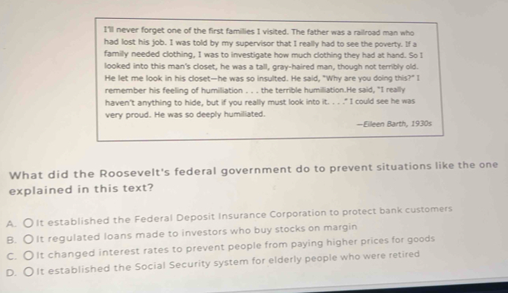 I'll never forget one of the first families I visited. The father was a railroad man who
had lost his job. I was told by my supervisor that I really had to see the poverty. If a
family needed clothing, I was to investigate how much clothing they had at hand. So I
looked into this man's closet, he was a tall, gray-haired man, though not terribly old.
He let me look in his closet—he was so insulted. He said, "Why are you doing this?" I
remember his feeling of humiliation . . . the terrible humiliation.He said, "I really
haven't anything to hide, but if you really must look into it. . . ." I could see he was
very proud. He was so deeply humiliated.
—Eileen Barth, 1930s
What did the Roosevelt's federal government do to prevent situations like the one
explained in this text?
A. O It established the Federal Deposit Insurance Corporation to protect bank customers
B. OIt regulated loans made to investors who buy stocks on margin
C. OIt changed interest rates to prevent people from paying higher prices for goods
D. O It established the Social Security system for elderly people who were retired