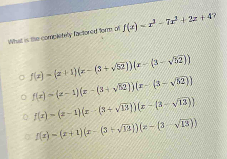 What is the completely factored form of f(x)=x^3-7x^2+2x+4 ?
f(x)=(x+1)(x-(3+sqrt(52)))(x-(3-sqrt(52)))
f(x)=(x-1)(x-(3+sqrt(52)))(x-(3-sqrt(52)))
f(x)=(x-1)(x-(3+sqrt(13)))(x-(3-sqrt(13)))
f(x)=(x+1)(x-(3+sqrt(13)))(x-(3-sqrt(13)))