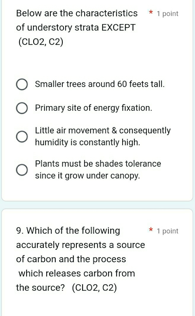 Below are the characteristics * 1 point
of understory strata EXCEPT
(CLO2, C2)
Smaller trees around 60 feets tall.
Primary site of energy fixation.
Little air movement & consequently
humidity is constantly high.
Plants must be shades tolerance
since it grow under canopy.
9. Which of the following 1 point
accurately represents a source
of carbon and the process
which releases carbon from
the source? (CLO2, C2)