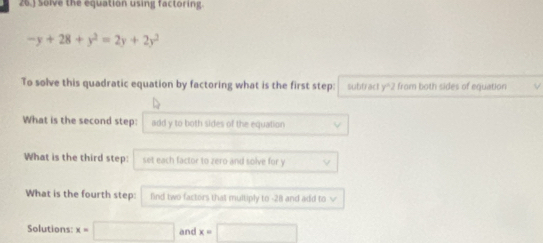 26.) Solve the equation using factoring.
-y+28+y^2=2y+2y^2
To solve this quadratic equation by factoring what is the first step: subtract y°2 from both sides of equation V 
What is the second step: add y to both sides of the equation 
What is the third step: set each factor to zero and solve for y
What is the fourth step: lind two factors that multiply to -28 and add to √ 
Solutions: x=□ and x=□