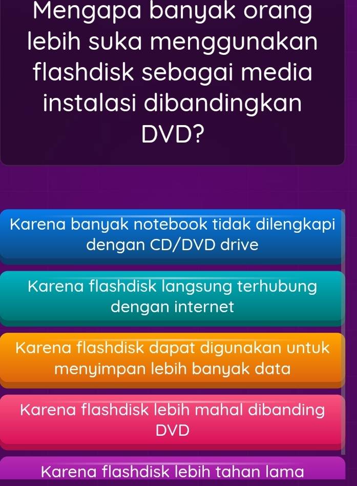 Mengapa banyak orang
lebih suka menggunakan
flashdisk sebagai media
instalasi dibandingkan
DVD?
Karena banyak notebook tidak dilengkapi
dengan CD/DVD drive
Karena flashdisk langsung terhubung
dengan internet
Karena flashdisk dapat digunakan untuk
menyimpan lebih banyak data
Karena flashdisk lebih mahal dibanding
DVD
Karena flashdisk lebih tahan lama