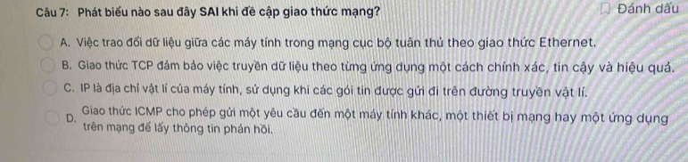 Phát biểu nào sau đây SAI khi đề cập giao thức mạng? Đánh dấu
A. Việc trao đổi dữ liệu giữa các máy tính trong mạng cục bộ tuân thủ theo giao thức Ethernet.
B. Giao thức TCP đám bảo việc truyền dữ liệu theo từng ứng dụng một cách chính xác, tin cậy và hiệu quả.
C. IP là địa chỉ vật lí của máy tính, sử dụng khi các gói tin được gửi đi trên đường truyền vật lí.
D. Giao thức ICMP cho phép gửi một yêu cầu đến một máy tính khác, một thiết bị mạng hay một ứng dụng
trên mạng đế lấy thông tin phán hồi.