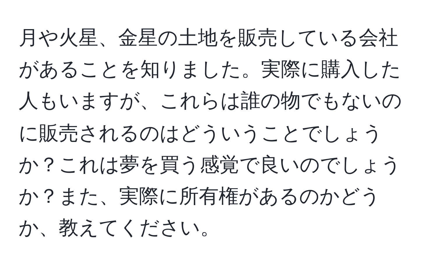 月や火星、金星の土地を販売している会社があることを知りました。実際に購入した人もいますが、これらは誰の物でもないのに販売されるのはどういうことでしょうか？これは夢を買う感覚で良いのでしょうか？また、実際に所有権があるのかどうか、教えてください。