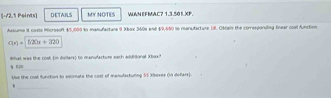 DETAILS MY NOTES WANEFMAC7 1.3.501.XP. 
Assume it costs Microsoft $5,000 to manufacture 9 Xbox 360s and $9,680 to manufacture 18. Obtain the corresponding linear cost function.
C(x)=520x+320
What was the cost (in dollars) to manufacture each additional Xbox?
$ 620 _ 
Use the cost function to estimate the cost of manufacturing 55 Xboxes (in dollars). 
_