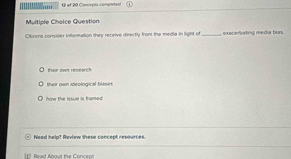 of 20 Concepts completed
Multiple Choice Question
Citizens consider information they receive directly from the media in light of_ exacerbating media bias.
their own research
their own ideological blases
how the issue is framed
Need help? Review these concept resources.
Read About the Concept