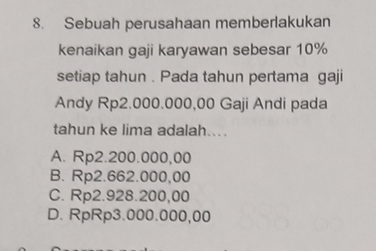 Sebuah perusahaan memberlakukan
kenaikan gaji karyawan sebesar 10%
setiap tahun . Pada tahun pertama gaji
Andy Rp2.000.000,00 Gaji Andi pada
tahun ke lima adalah...
A. Rp2.200.000,00
B. Rp2.662.000,00
C. Rp2.928.200,00
D. RpRp3.000.000,00