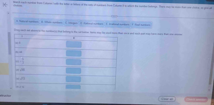 Match each number from Column I with the letter or letters of the sets of numbers from Column II to which the number belongs. There may be more than one choice, so give all
choices
A. Natural numbers B. Whole numbers C. Integers D. Rational numbers E. Irrational numbers F Real numbers
Drag each set above to the number(s) that belong to the set below. Items  once and each part may have more than one answer
structor
Clear all Check antse