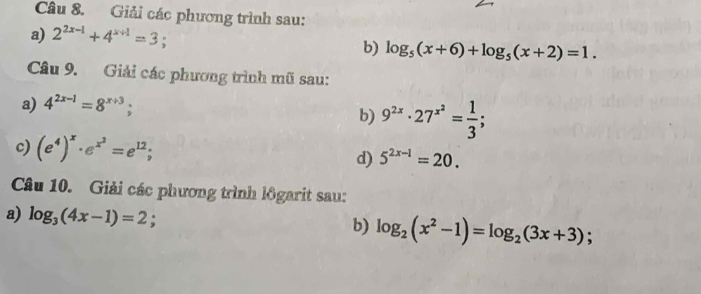 Giải các phương trình sau: 
a) 2^(2x-1)+4^(x+1)=3 。 b) log _5(x+6)+log _5(x+2)=1. 
Câu 9. Giải các phương trình mũ sau: 
a) 4^(2x-1)=8^(x+3); 
b) 9^(2x)· 27^(x^2)= 1/3 ; 
c) (e^4)^x· e^(x^2)=e^(12); d) 5^(2x-1)=20. 
Câu 10. Giải các phương trình lôgarit sau: 
a) log _3(4x-1)=2; b) log _2(x^2-1)=log _2(3x+3) 、