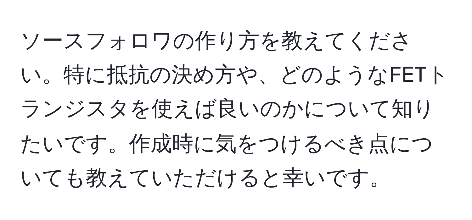 ソースフォロワの作り方を教えてください。特に抵抗の決め方や、どのようなFETトランジスタを使えば良いのかについて知りたいです。作成時に気をつけるべき点についても教えていただけると幸いです。