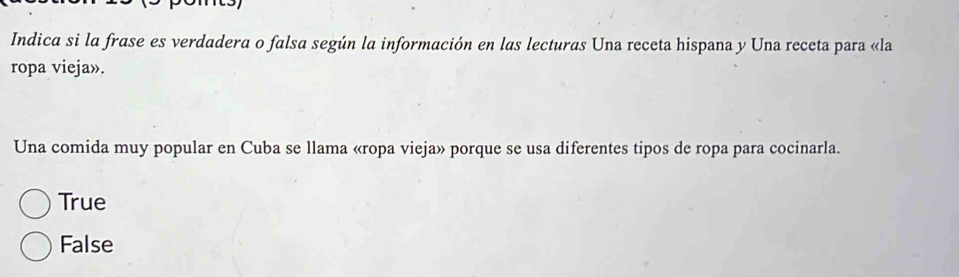 Indica si la frase es verdadera o falsa según la información en las lecturas Una receta hispana y Una receta para «la
ropa vieja».
Una comida muy popular en Cuba se llama «ropa vieja» porque se usa diferentes tipos de ropa para cocinarla.
True
False