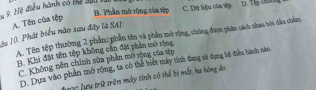 B. Phần mở rộng của tệp C. Dữ liệu của tệp D. Tệp chưởng
du 9. Hệ điều hành có the dựa vào
A. Tên của tệp
lâu 10. Phát biểu nào sau đây là SAI:
A. Tên tệp thường 2 phần: phần tên và phần mở rộng, chúng được phân cách nhau bởi dầu chẩm.
B. Khi đặt tên tệp không cần đặt phần mở rộng.
C. Không nên chỉnh sửa phần mở rộng của tệp
D. Dựa vào phần mở rộng, ta có thể biết máy tính đang sử dụng hệ điều hành nào.
lược lưu trữ trên máy tính có thể bị mất, hư hỏng do: