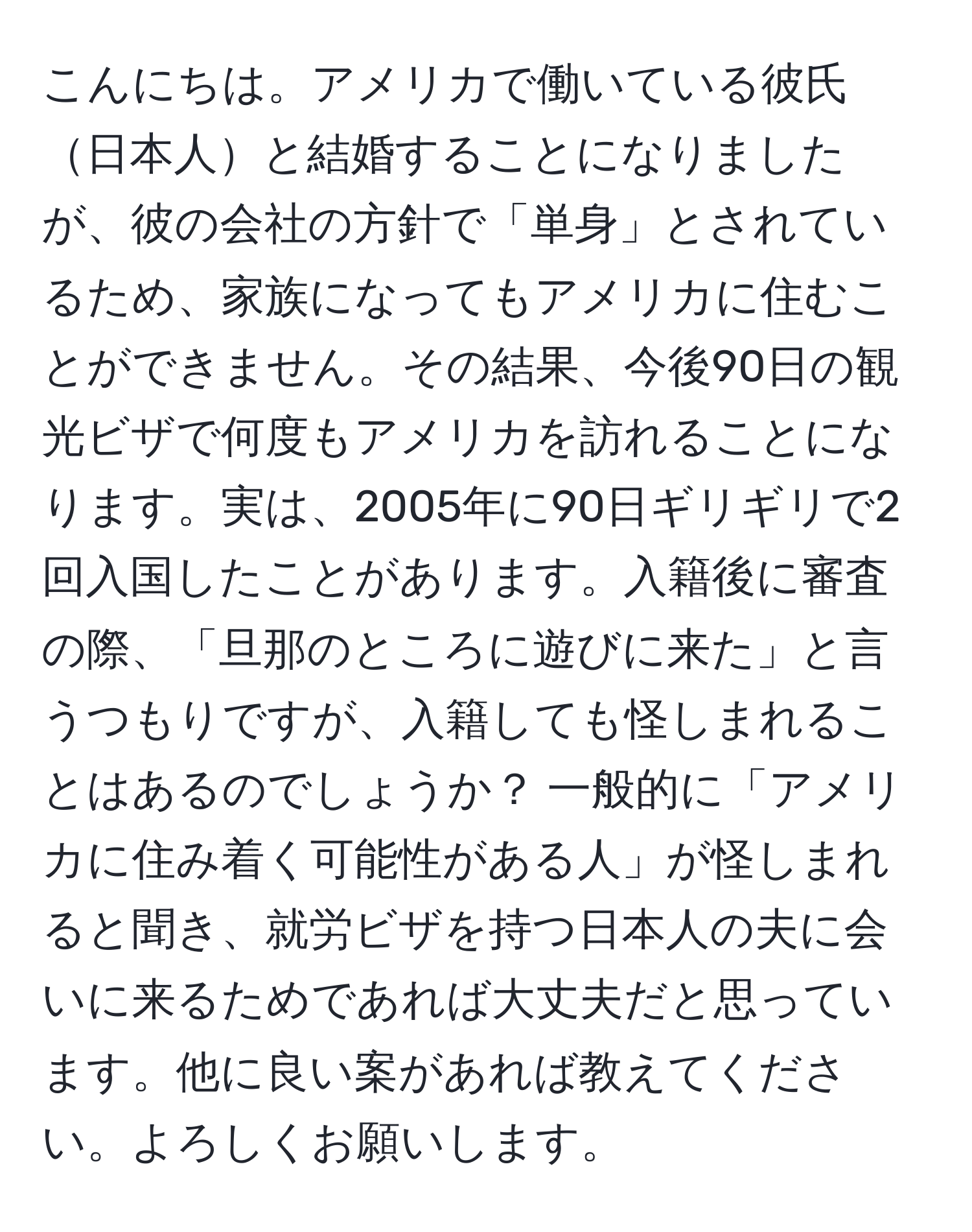 こんにちは。アメリカで働いている彼氏日本人と結婚することになりましたが、彼の会社の方針で「単身」とされているため、家族になってもアメリカに住むことができません。その結果、今後90日の観光ビザで何度もアメリカを訪れることになります。実は、2005年に90日ギリギリで2回入国したことがあります。入籍後に審査の際、「旦那のところに遊びに来た」と言うつもりですが、入籍しても怪しまれることはあるのでしょうか？ 一般的に「アメリカに住み着く可能性がある人」が怪しまれると聞き、就労ビザを持つ日本人の夫に会いに来るためであれば大丈夫だと思っています。他に良い案があれば教えてください。よろしくお願いします。