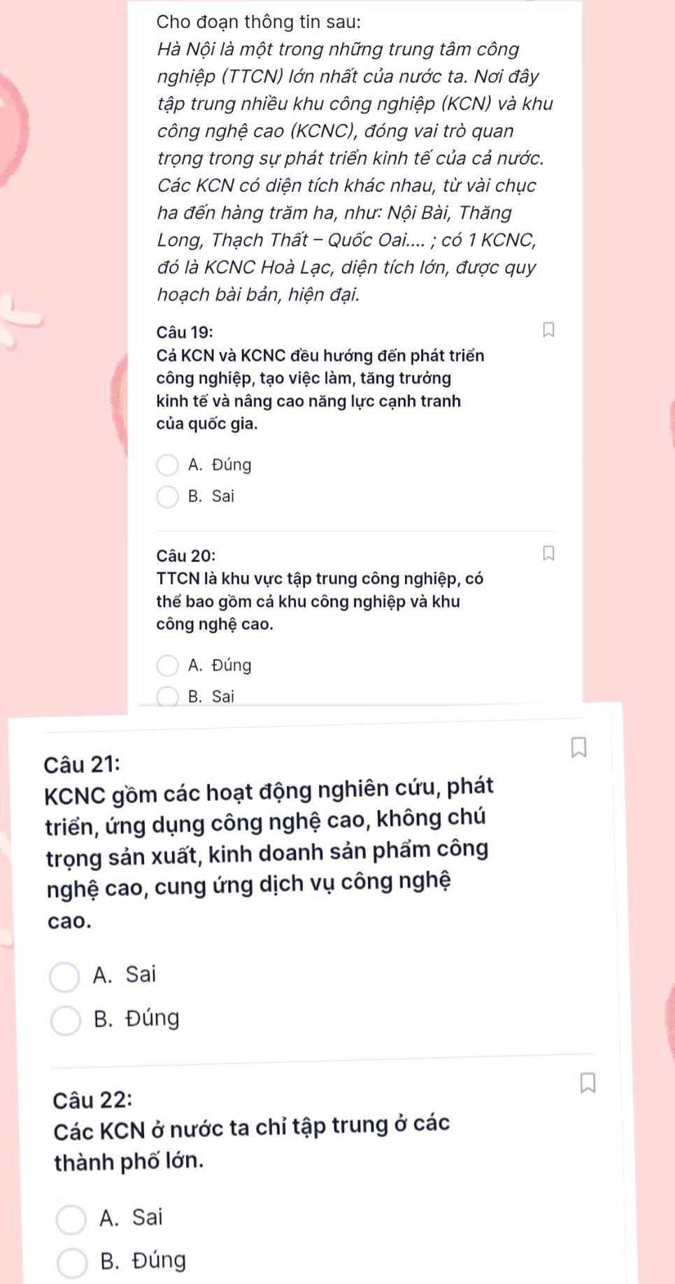 Cho đoạn thông tin sau:
Hà Nội là một trong những trung tâm công
nghiệp (TTCN) lớn nhất của nước ta. Nơi đây
tập trung nhiều khu công nghiệp (KCN) và khu
công nghệ cao (KCNC), đóng vai trò quan
trọng trong sự phát triển kinh tế của cả nước.
Các KCN có diện tích khác nhau, từ vài chục
ha đến hàng trăm ha, như: Nội Bài, Thăng
Long, Thạch Thất - Quốc Oai.... ; có 1 KCNC,
đó là KCNC Hoà Lạc, diện tích lớn, được quy
hoạch bài bản, hiện đại.
Câu 19:
Cả KCN và KCNC đều hướng đến phát triển
công nghiệp, tạo việc làm, tăng trưởng
kinh tế và nâng cao năng lực cạnh tranh
của quốc gia.
A. Đúng
B. Sai
Câu 20:
TCN là khu vực tập trung công nghiệp, có
thể bao gồm cả khu công nghiệp và khu
công nghệ cao.
A. Đúng
B. Sai
Câu 21:
KCNC gồm các hoạt động nghiên cứu, phát
triển, ứng dụng công nghệ cao, không chú
trọng sản xuất, kinh doanh sản phẩm công
nghệ cao, cung ứng dịch vụ công nghệ
cao.
A. Sai
B. Đúng
Câu 22:
Các KCN ở nước ta chỉ tập trung ở các
thành phố lớn.
A. Sai
B. Đúng