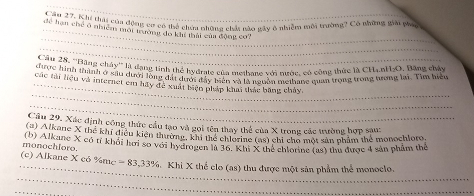 Khí thải của động cơ có thể chứa những chất nào gây ô nhiễm môi trường? Có những giải pháp 
_ 
_ 
_ 
để hạn chế ô nhiêm môi trường do khí thái của động cơ? 
_ 
Câu 28. “Băng cháy” là dạng tinh thể hydrate của methane với nước. có công thức là CH_4.nH_2O. Băng cháy 
được hình thành ở sâu dưới lồng đất dưới đẩy biển và là nguồn methane quan trọng trong tương lại. Tìm hiểu 
_ 
_các tài liệu và internet em hãy đề xuất biện pháp khai thác băng cháy. 
_ 
Câu 29. Xác định công thức cấu tạo và gọi tên thay thể của X trong các trường hợp sau: 
(a) Alkane X thể khí điều kiện thường, khi thế chlorine (as) chỉ cho một sản phầm thể monochloro 
(b) Alkane X có tỉ khối hơi so với hydrogen là 36. Khi X thể chlorine (as) thu được 4 sản phầm thể 
monochloro. 
_ 
(c) Alkane X có % m_C=83,33%. Khi X thế clo (as) thu được một sản phầm thể monoclo. 
_ 
_