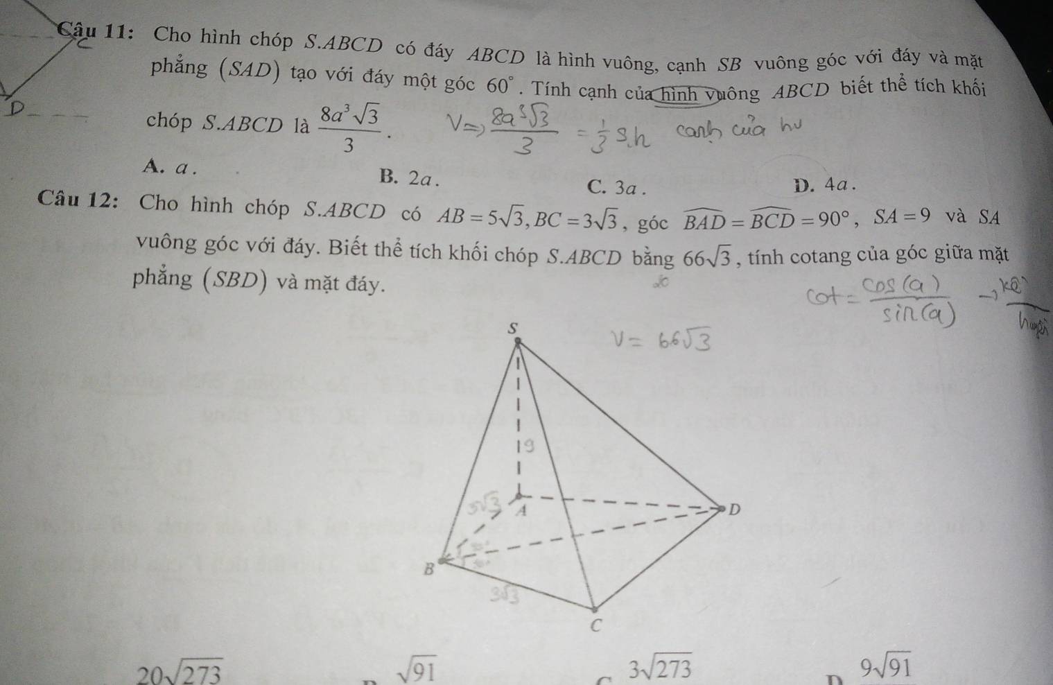 Cậu 11: Cho hình chóp S. ABCD có đáy ABCD là hình vuông, cạnh SB vuông góc với đáy và mặt
phẳng (SAD) tạo với đáy một góc 60°. Tính cạnh của hình vuông ABCD biết thể tích khối
chóp S. ABCD là  8a^3sqrt(3)/3 .
A. a. B. 2a. C. 3a.
D. 4a.
Câu 12: Cho hình chóp S. ABCD có AB=5sqrt(3), BC=3sqrt(3) , góc widehat BAD=widehat BCD=90°, SA=9 và SA
vuông góc với đáy. Biết thể tích khối chóp S. ABCD bằng 66sqrt(3) , tính cotang của góc giữa mặt
phẳng (SBD) và mặt đáy.
20sqrt(273)
sqrt(91)
3sqrt(273)
n 9sqrt(91)