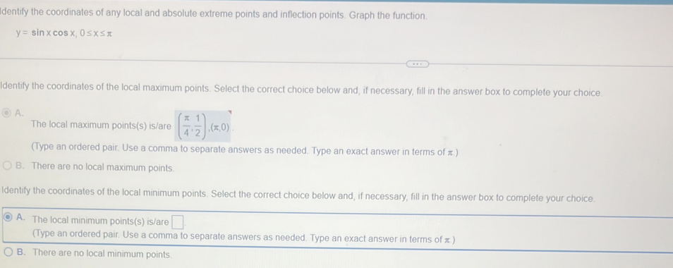dentify the coordinates of any local and absolute extreme points and inflection points. Graph the function.
y=sin xcos x, 0≤ x≤ π
ldentify the coordinates of the local maximum points. Select the correct choice below and, if necessary, fill in the answer box to complete your choice.
A.
The local maximum points(s) is/are ( π /4 , 1/2 ), (π ,0). 
(Type an ordered pair. Use a comma to separate answers as needed. Type an exact answer in terms of π )
B. There are no local maximum points.
ldentify the coordinates of the local minimum points. Select the correct choice below and, if necessary, fill in the answer box to complete your choice.
A. The local minimum points(s) is/are □ 
(Type an ordered pair. Use a comma to separate answers as needed. Type an exact answer in terms of π)
B. There are no local minimum points.