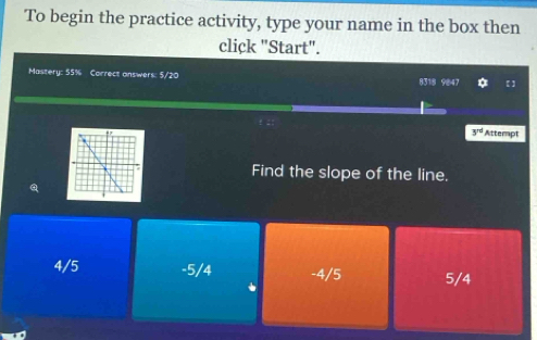 To begin the practice activity, type your name in the box then
click "Start".
Mastery: 55% Correct answers: 5/20 8318 9847 * 【】
3^(rd) Attempt
Find the slope of the line.
a
4/5 -5/4 -4/5 5/4