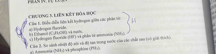 Phan IV. Tụ l u ạ 
chương 3. liÊN KÊt hóa học 

Câu 1. Biểu diễn liên kết hydrogen giữa các phân tử: 
a) Hydrogen fluoride. 
b) Ethanol (C_2H_5OH ) và nước. 
c) Hydrogen fluoride (HF) và phân tử ammonia (NH3). 
Câu 2. So sánh nhiệt độ sôi và độ tan trong nước của các chất sau (có giải thích). 
a) Ammonia (NH₃) và phosphine (PH₃).