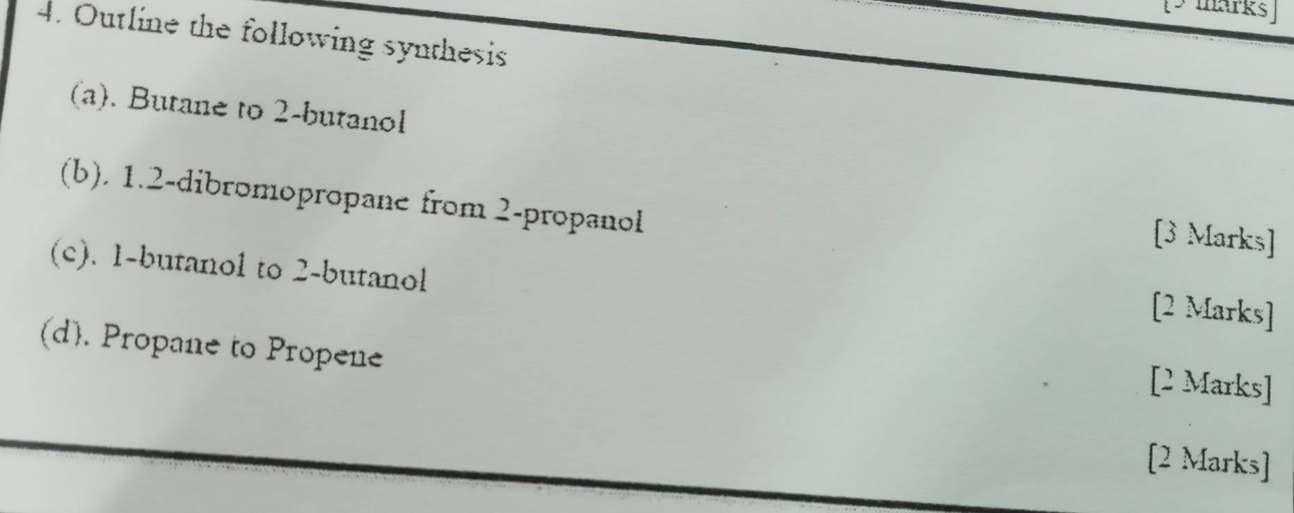 Outline the following synthesis 
(a). Butane to 2 -butanol 
(b). 1. 2 -dibromopropane from 2 -propanol 
[3 Marks] 
(c). 1 -butanol to 2 -butanol 
[2 Marks] 
(d). Propane to Propene 
[2 Marks] 
[2 Marks]