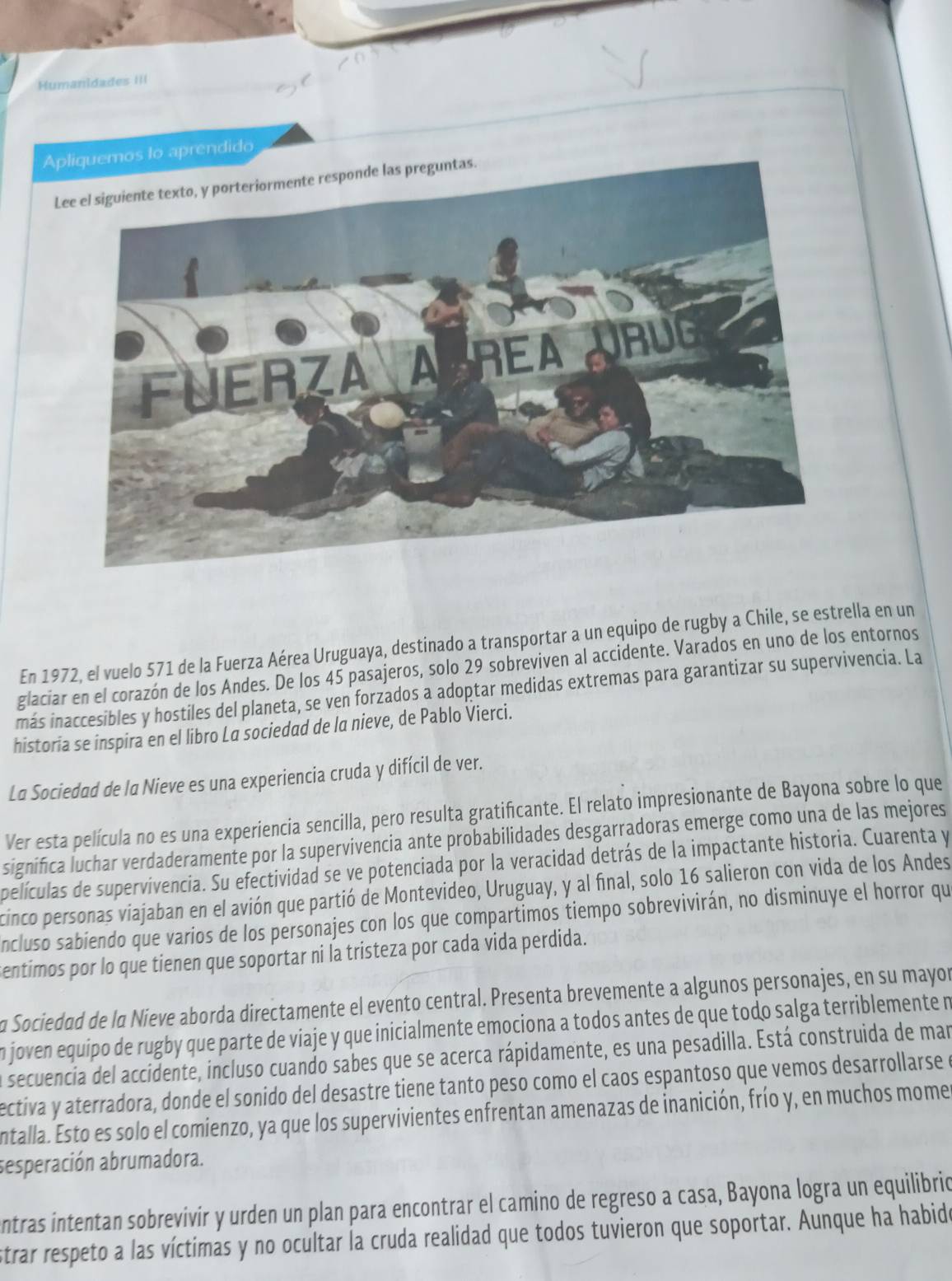 Humanidades III
Apliquemos to aprendido
L
En 1972, el vuelo 571 de la Fuerza Aérea Uruguaya, destinado a transportar a un equipo de rugby a Chile, se estrella en un
glaciar en el corazón de los Andes. De los 45 pasajeros, solo 29 sobreviven al accidente. Varados en uno de los entornos
más inaccesibles y hostiles del planeta, se ven forzados a adoptar medidas extremas para garantizar su supervivencia. La
historia se inspira en el libro La sociedad de la nieve, de Pablo Vierci.
La Sociedad de la Nieve es una experiencia cruda y difícil de ver.
Ver esta película no es una experiencia sencilla, pero resulta gratificante. El relato impresionante de Bayona sobre lo que
significa luchar verdaderamente por la supervivencia ante probabilidades desgarradoras emerge como una de las mejores
películas de supervivencia. Su efectividad se ve potenciada por la veracidad detrás de la impactante historia. Cuarenta y
cinco personas viajaban en el avión que partió de Montevideo, Uruguay, y al final, solo 16 salieron con vida de los Andes
ncluso sabiendo que varios de los personajes con los que compartimos tiempo sobrevivirán, no disminuye el horror que
entimos por lo que tienen que soportar ni la tristeza por cada vida perdida.
a Sociedad de la Nieve aborda directamente el evento central. Presenta brevemente a algunos personajes, en su mayor
n joven equipo de rugby que parte de viaje y que inicialmente emociona a todos antes de que todo salga terriblemente n
secuencia del accidente, incluso cuando sabes que se acerca rápidamente, es una pesadilla. Está construida de mar
ectiva y aterradora, donde el sonido del desastre tiene tanto peso como el caos espantoso que vemos desarrollarse e
entalla. Esto es solo el comienzo, ya que los supervivientes enfrentan amenazas de inanición, frío y, en muchos mome
sesperación abrumadora.
entras intentan sobrevivir y urden un plan para encontrar el camino de regreso a casa, Bayona logra un equilibrio
strar respeto a las víctimas y no ocultar la cruda realidad que todos tuvieron que soportar. Aunque ha habido