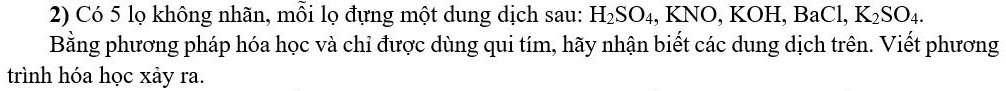 Có 5 lọ không nhãn, mỗi lọ đựng một dung dịch sau: H_2SO_4 , KNO, KOH, BaCl, K_2SO_4. 
Bằng phương pháp hóa học và chỉ được dùng qui tím, hãy nhận biết các dung dịch trên. Viết phương 
trình hóa học xảy ra.