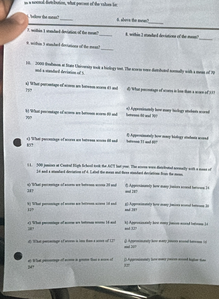 a normal distribution, what percent of the values lie: 
_ 
below the mean? _6. above the mean? 
7. within 1 standard deviation of the mean? _8. within 2 standard deviations of the mean? 
_ 
_ 
9. within 3 standard deviations of the mean? 
10. 2000 freshmen at State University took a biology test. The scores were distributed normally with a mean of 70
and a standard deviation of 5. 
a) What percentage of scores are between scores 65 and d) What percentage of scores is less than a score of 55?
75? 
e) Approximately how many biology students scored 
b) What percentage of scores are between scores 60 and between 60 and 707
70? 
f) Approximately how many biology students scored 
c) What percentage of scores are between scores 60 and between 55 and 60?
85? 
11. 500 juniors at Central High School took the ACT last year. The scorea were distributed normally with a mean of
24 and a standard deviation of 4. Label the mean and three standard deviations from the mean 
a) What percentage of scores are between scores 20 and f) Approximately how many juniers scored between 24
28? 
and 28? 
5) What percentage of scores are between acores 16 and g) Approximately how many juniors scored between 20
32? and 28? 
c) What percentage of acores are between scores 16 and b) Approximately how many juniors scored between 24
28 7 and 32? 
d) What percentage of scores is less than a score of 12? i) Appronimately how many juniors acored bewens 16
and 207
e) What percnstage of scoses is grames than a score of j) Approsimanly how many punioes somed higher then
24? 32?